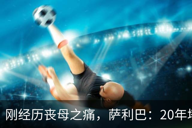 刚经历丧母之痛，萨利巴：20年塔帅说不把我放入名单，我差点哭了